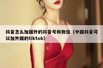 抖音怎么加国外的抖音号和微信（中国抖音可以加外国的tiktok）