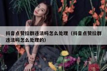 抖音点赞拉群违法吗怎么处理（抖音点赞拉群违法吗怎么处理的）