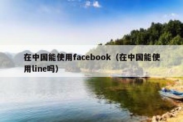 在中国能使用facebook（在中国能使用line吗）