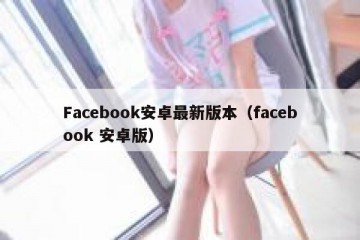 Facebook安卓最新版本（facebook 安卓版）