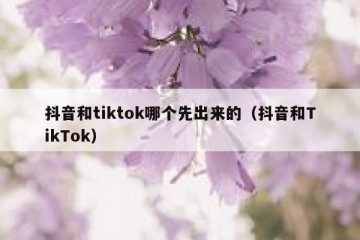 抖音和tiktok哪个先出来的（抖音和TikTok）
