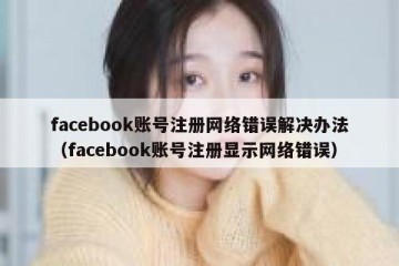 facebook账号注册网络错误解决办法（facebook账号注册显示网络错误）