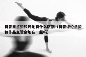 抖音里点赞和评论有什么区别（抖音评论点赞和作品点赞会加在一起吗）