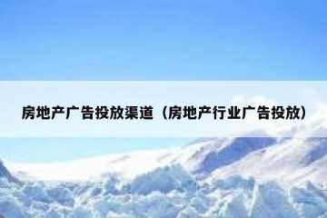 房地产广告投放渠道（房地产行业广告投放）