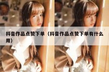 抖音作品点赞下单（抖音作品点赞下单有什么用）