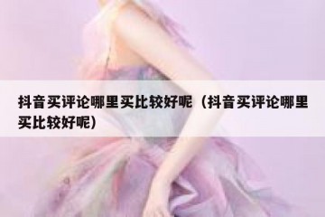 抖音买评论哪里买比较好呢（抖音买评论哪里买比较好呢）