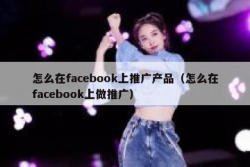 怎么在facebook上推广产品（怎么在facebook上做推广）