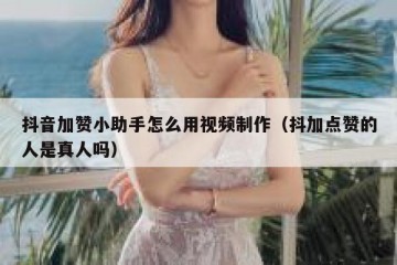 抖音加赞小助手怎么用视频制作（抖加点赞的人是真人吗）