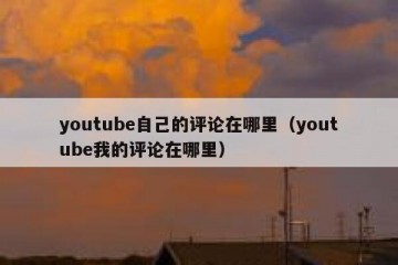 youtube自己的评论在哪里（youtube我的评论在哪里）