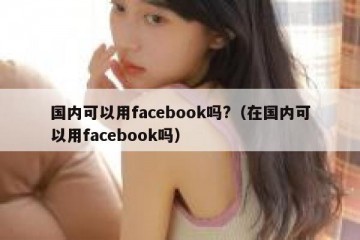 国内可以用facebook吗?（在国内可以用facebook吗）