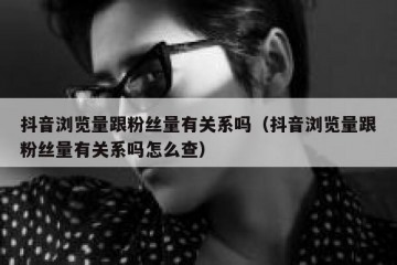 抖音浏览量跟粉丝量有关系吗（抖音浏览量跟粉丝量有关系吗怎么查）