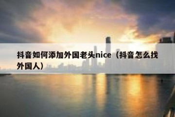 抖音如何添加外国老头nice（抖音怎么找外国人）