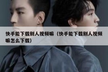 快手能下载别人视频嘛（快手能下载别人视频嘛怎么下载）
