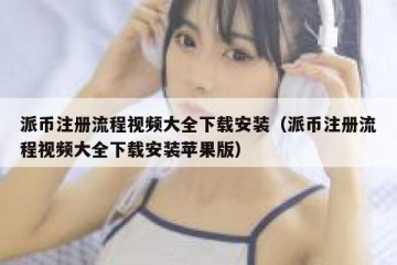 派币注册流程视频大全下载安装（派币注册流程视频大全下载安装苹果版）