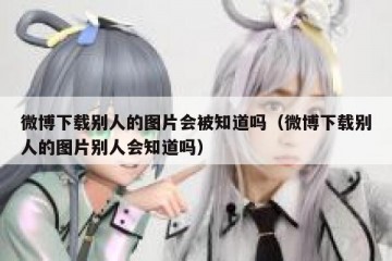 微博下载别人的图片会被知道吗（微博下载别人的图片别人会知道吗）