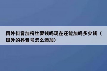 国外抖音加粉丝要钱吗现在还能加吗多少钱（国外的抖音号怎么添加）