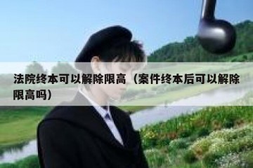 法院终本可以解除限高（案件终本后可以解除限高吗）