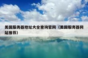 美国服务器地址大全查询官网（美国服务器网站推荐）