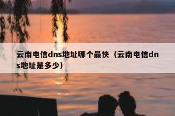 云南电信dns地址哪个最快（云南电信dns地址是多少）