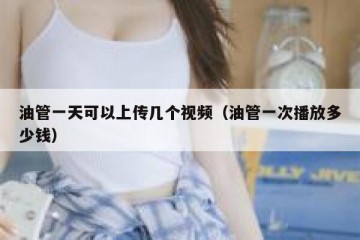 油管一天可以上传几个视频（油管一次播放多少钱）
