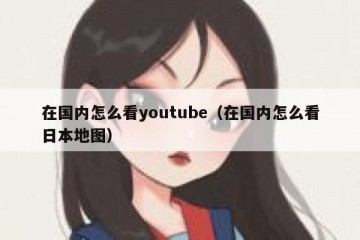 在国内怎么看youtube（在国内怎么看日本地图）