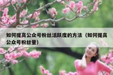 如何提高公众号粉丝活跃度的方法（如何提高公众号粉丝量）