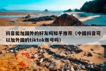 抖音能加国外的好友吗知乎推荐（中国抖音可以加外国的tiktok账号吗）