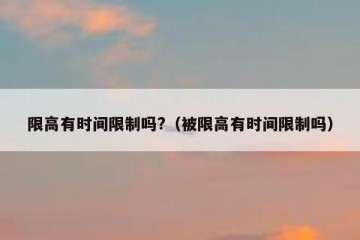 限高有时间限制吗?（被限高有时间限制吗）