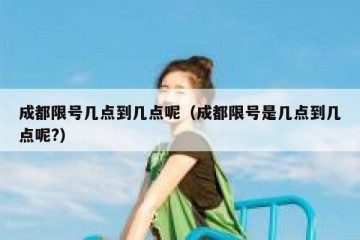成都限号几点到几点呢（成都限号是几点到几点呢?）