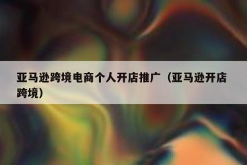 亚马逊跨境电商个人开店推广（亚马逊开店 跨境）