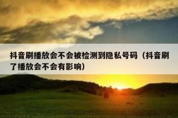 抖音刷播放会不会被检测到隐私号码（抖音刷了播放会不会有影响）