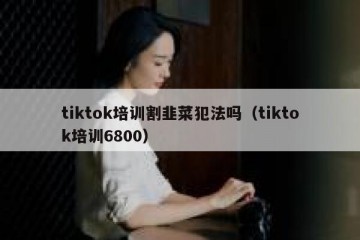 tiktok培训割韭菜犯法吗（tiktok培训6800）