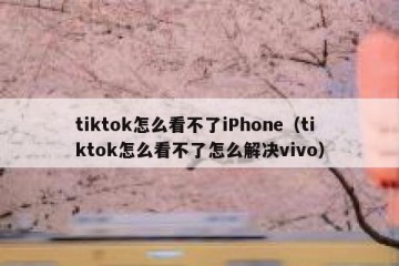 tiktok怎么看不了iPhone（tiktok怎么看不了怎么解决vivo）