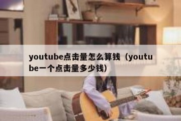 youtube点击量怎么算钱（youtube一个点击量多少钱）