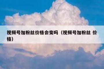 视频号加粉丝价格会变吗（视频号加粉丝 价格）