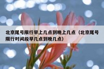 北京尾号限行早上几点到晚上几点（北京尾号限行时间段早几点到晚几点）