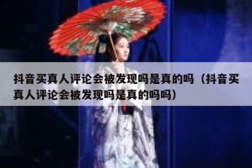 抖音买真人评论会被发现吗是真的吗（抖音买真人评论会被发现吗是真的吗吗）
