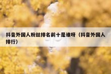 抖音外国人粉丝排名前十是谁呀（抖音外国人排行）