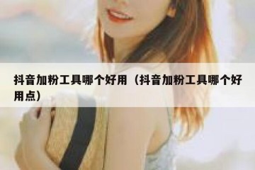 抖音加粉工具哪个好用（抖音加粉工具哪个好用点）