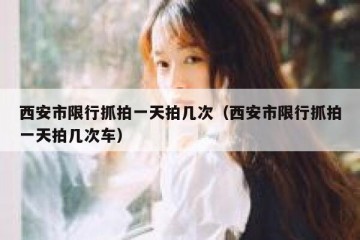 西安市限行抓拍一天拍几次（西安市限行抓拍一天拍几次车）