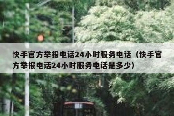 快手官方举报电话24小时服务电话（快手官方举报电话24小时服务电话是多少）