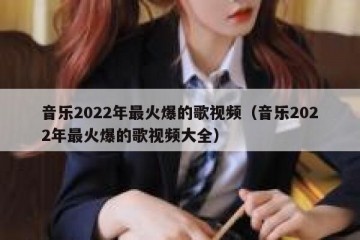 音乐2022年最火爆的歌视频（音乐2022年最火爆的歌视频大全）
