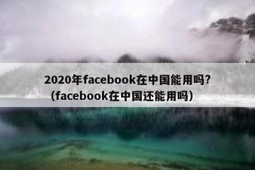 2020年facebook在中国能用吗?（facebook在中国还能用吗）