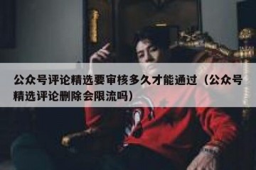 公众号评论精选要审核多久才能通过（公众号精选评论删除会限流吗）