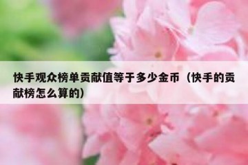 快手观众榜单贡献值等于多少金币（快手的贡献榜怎么算的）
