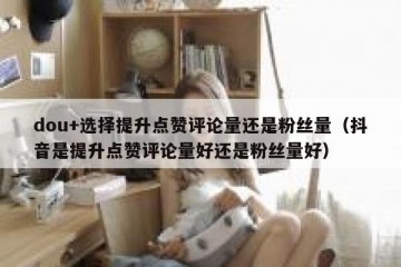 dou+选择提升点赞评论量还是粉丝量（抖音是提升点赞评论量好还是粉丝量好）