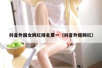 抖音外国女网红排名第一（抖音外籍网红）