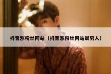 抖音涨粉丝网站（抖音涨粉丝网站晨男人）