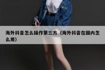 海外抖音怎么操作第三方（海外抖音在国内怎么用）