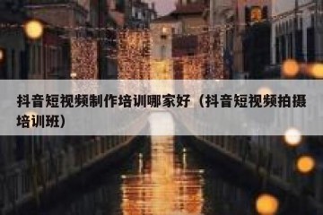 抖音短视频制作培训哪家好（抖音短视频拍摄培训班）